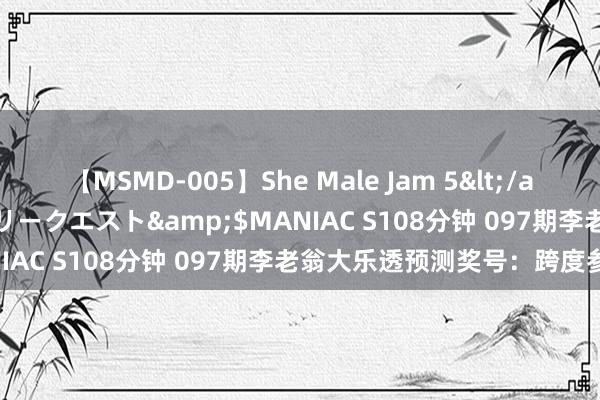 【MSMD-005】She Male Jam 5</a>2008-08-04グローリークエスト&$MANIAC S108分钟 097期李老翁大乐透预测奖号：跨度参考