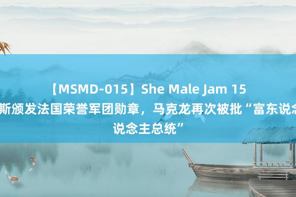 【MSMD-015】She Male Jam 15 因向贝索斯颁发法国荣誉军团勋章，马克龙再次被批“富东说念主总统”