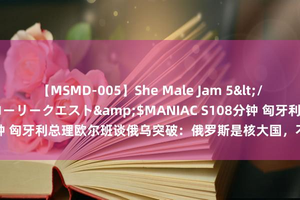 【MSMD-005】She Male Jam 5</a>2008-08-04グローリークエスト&$MANIAC S108分钟 匈牙利总理欧尔班谈俄乌突破：俄罗斯是核大国，不行将其“逼到墙角”