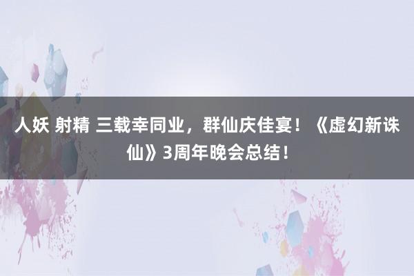 人妖 射精 三载幸同业，群仙庆佳宴！《虚幻新诛仙》3周年晚会总结！