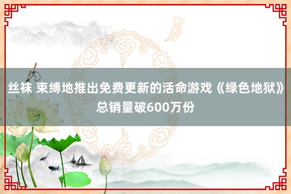 丝袜 束缚地推出免费更新的活命游戏《绿色地狱》总销量破600万份