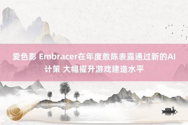 爱色影 Embracer在年度敷陈表露通过新的AI计策 大幅擢升游戏建造水平