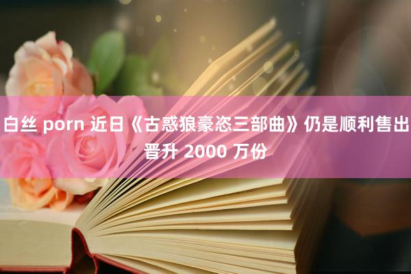 白丝 porn 近日《古惑狼豪恣三部曲》仍是顺利售出晋升 2000 万份