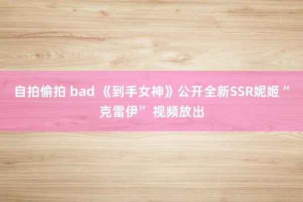 自拍偷拍 bad 《到手女神》公开全新SSR妮姬“克雷伊” 视频放出