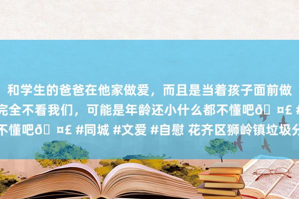 和学生的爸爸在他家做爱，而且是当着孩子面前做爱，太刺激了，孩子完全不看我们，可能是年龄还小什么都不懂吧🤣 #同城 #文爱 #自慰 花齐区狮岭镇垃圾分类进社区