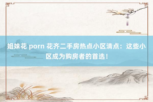 姐妹花 porn 花齐二手房热点小区清点：这些小区成为购房者的首选！