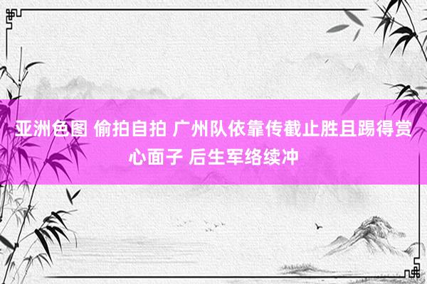 亚洲色图 偷拍自拍 广州队依靠传截止胜且踢得赏心面子 后生军络续冲