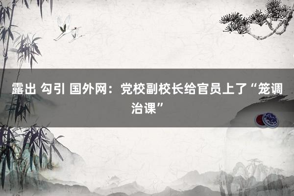 露出 勾引 国外网：党校副校长给官员上了“笼调治课”