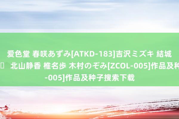 爱色堂 春咲あずみ[ATKD-183]吉沢ミズキ 結城リナ 宮地奈々 北山静香 椎名歩 木村のぞみ[ZCOL-005]作品及种子搜索下载