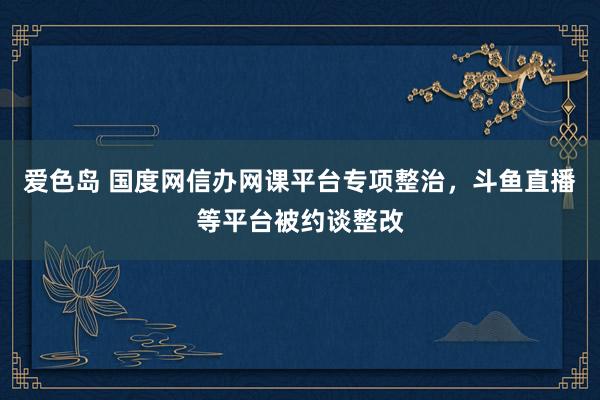 爱色岛 国度网信办网课平台专项整治，斗鱼直播等平台被约谈整改