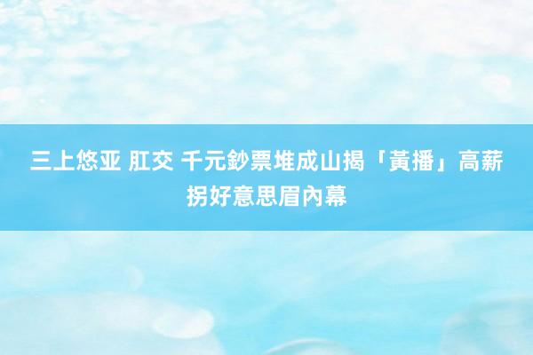 三上悠亚 肛交 千元鈔票堆成山　揭「黃播」高薪拐好意思眉內幕