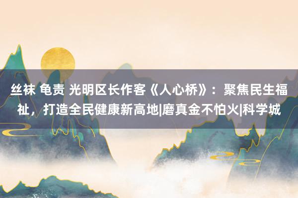 丝袜 龟责 光明区长作客《人心桥》：聚焦民生福祉，打造全民健康新高地|磨真金不怕火|科学城