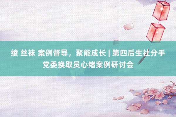 绫 丝袜 案例督导，聚能成长 | 第四后生社分手党委换取员心绪案例研讨会