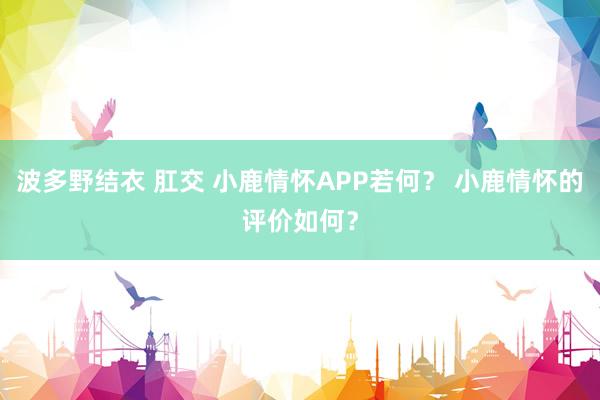 波多野结衣 肛交 小鹿情怀APP若何？ 小鹿情怀的评价如何？