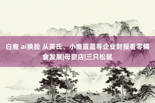 白鹿 ai换脸 从英氏、小鹿蓝蓝等企业财报看零辅食发展|母婴店|三只松鼠