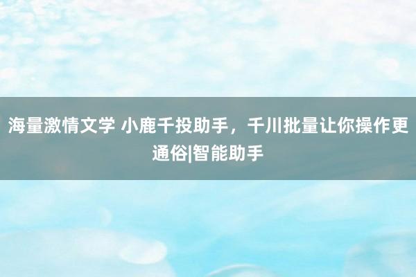 海量激情文学 小鹿千投助手，千川批量让你操作更通俗|智能助手