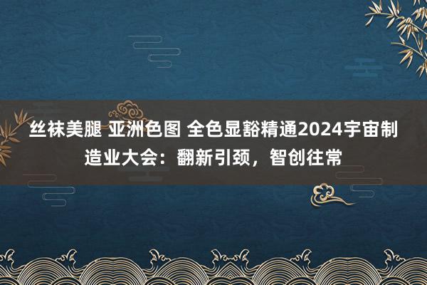 丝袜美腿 亚洲色图 全色显豁精通2024宇宙制造业大会：翻新引颈，智创往常