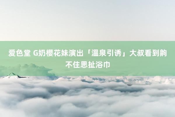 爱色堂 G奶櫻花妹演出「溫泉引诱」　大叔看到齁不住思扯浴巾