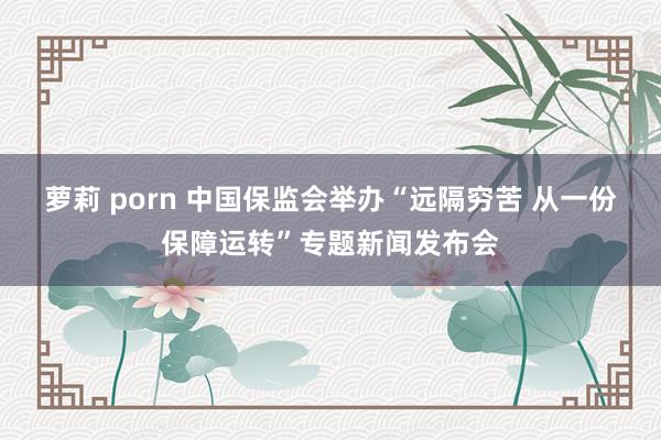 萝莉 porn 中国保监会举办“远隔穷苦 从一份保障运转”专题新闻发布会