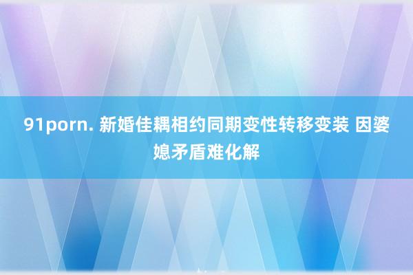 91porn. 新婚佳耦相约同期变性转移变装 因婆媳矛盾难化解