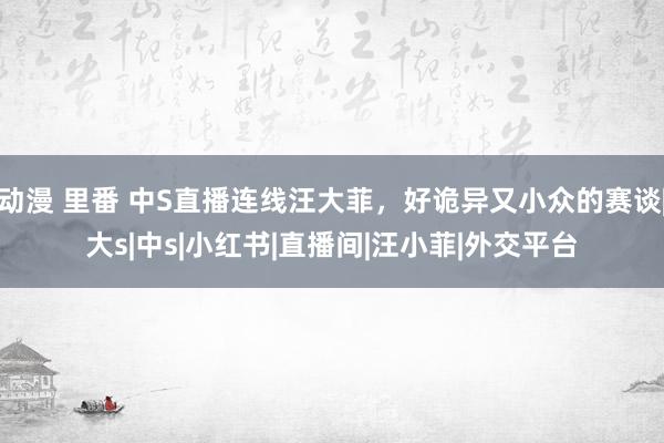 动漫 里番 中S直播连线汪大菲，好诡异又小众的赛谈|大s|中s|小红书|直播间|汪小菲|外交平台