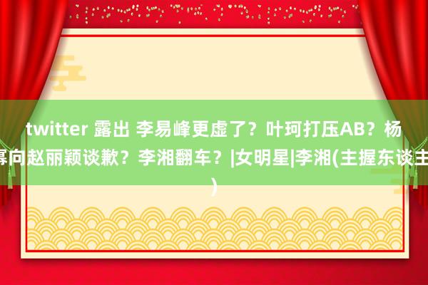 twitter 露出 李易峰更虚了？叶珂打压AB？杨幂向赵丽颖谈歉？李湘翻车？|女明星|李湘(主握东谈主)