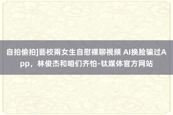 自拍偷拍]藝校兩女生自慰裸聊視頻 AI换脸骗过App，林俊杰和咱们齐怕-钛媒体官方网站