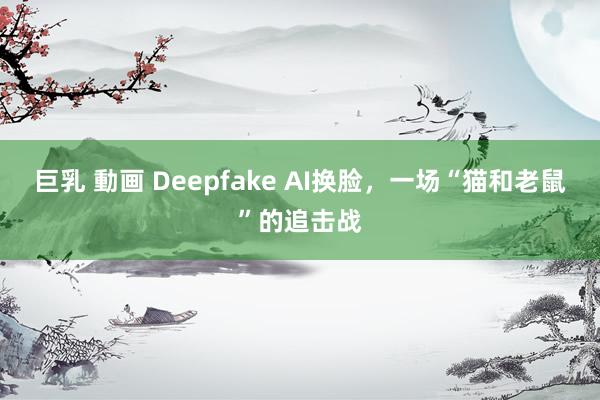 巨乳 動画 Deepfake AI换脸，一场“猫和老鼠”的追击战