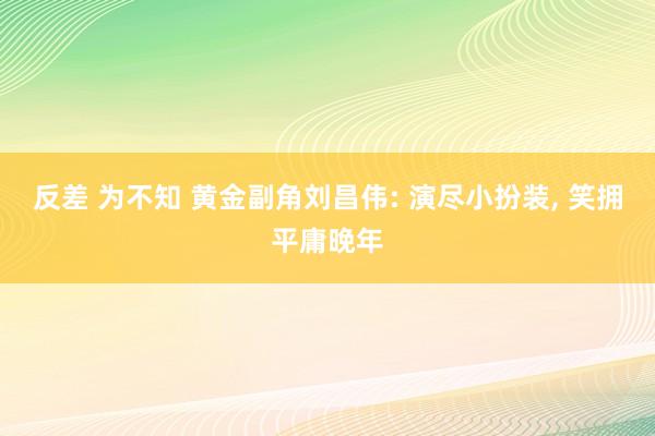 反差 为不知 黄金副角刘昌伟: 演尽小扮装, 笑拥平庸晚年